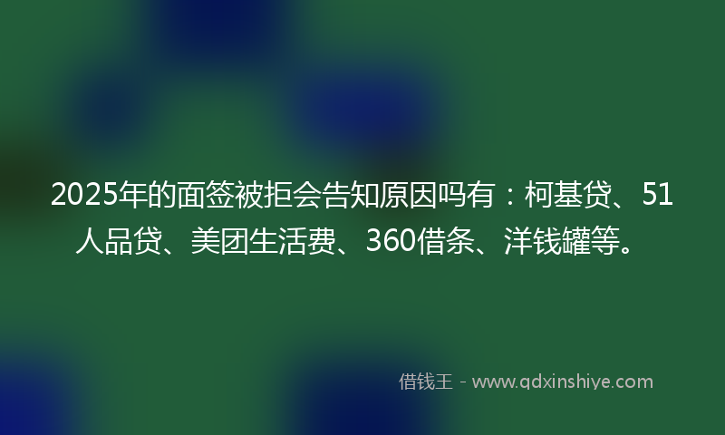2025年的面签被拒会告知原因吗有：柯基贷、51人品贷、美团生活费、360借条、洋钱罐等。
