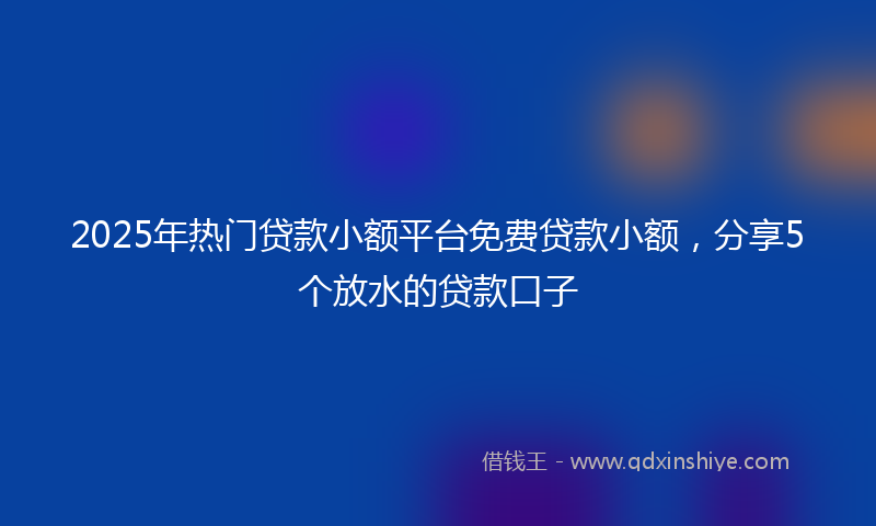 2025年热门贷款小额平台免费贷款小额，分享5个放水的贷款口子