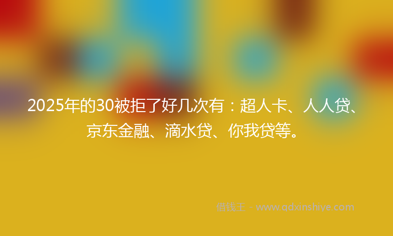 2025年的30被拒了好几次有：超人卡、人人贷、京东金融、滴水贷、你我贷等。
