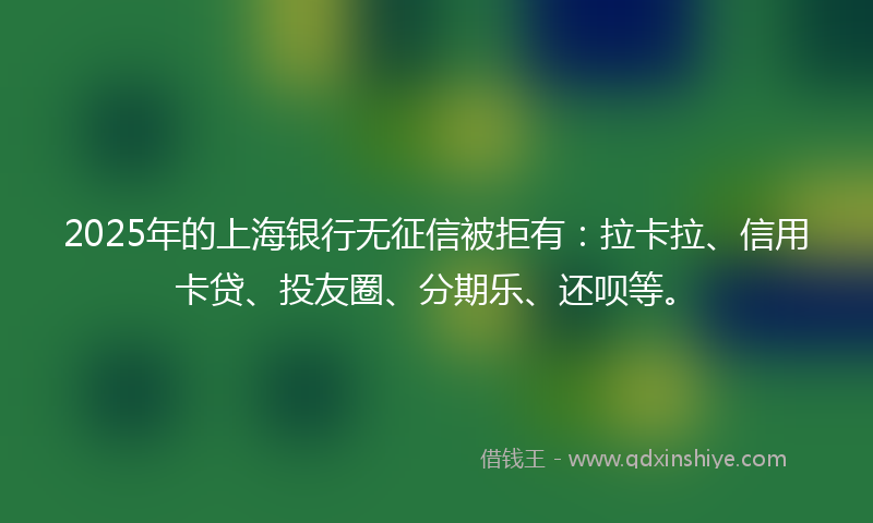 2025年的上海银行无征信被拒有：拉卡拉、信用卡贷、投友圈、分期乐、还呗等。