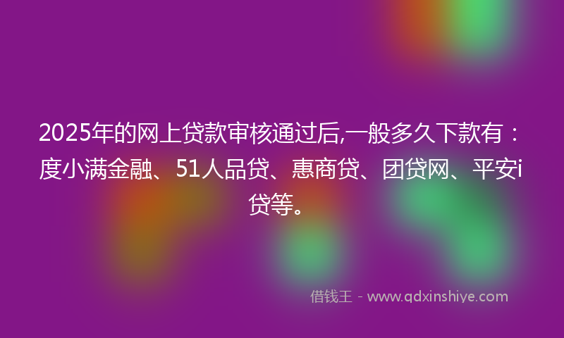 2025年的网上贷款审核通过后,一般多久下款有：度小满金融、51人品贷、惠商贷、团贷网、平安i贷等。