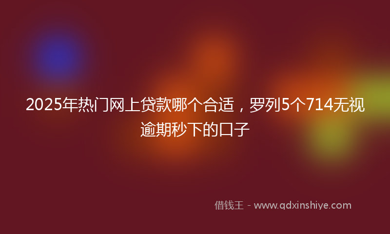 2025年热门网上贷款哪个合适，罗列5个714无视逾期秒下的口子