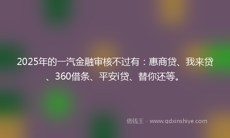 2025年的一汽金融审核不过有：惠商贷、我来贷、360借条、平安i贷、替你还等。