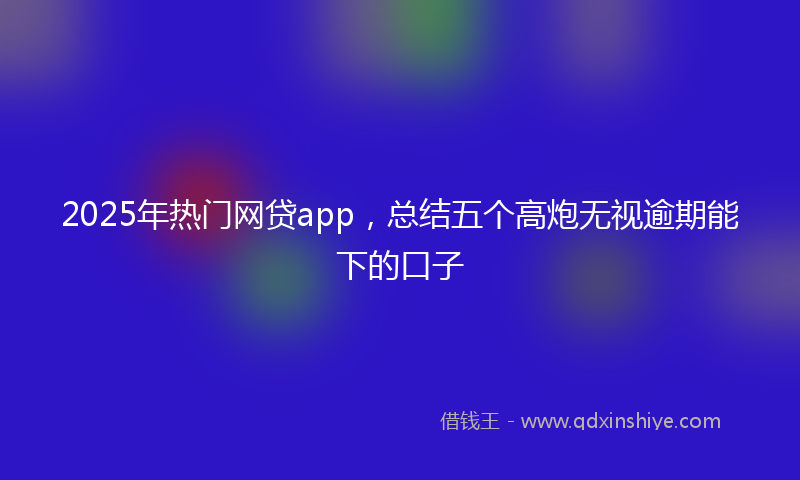 2025年热门网贷app，总结五个高炮无视逾期能下的口子