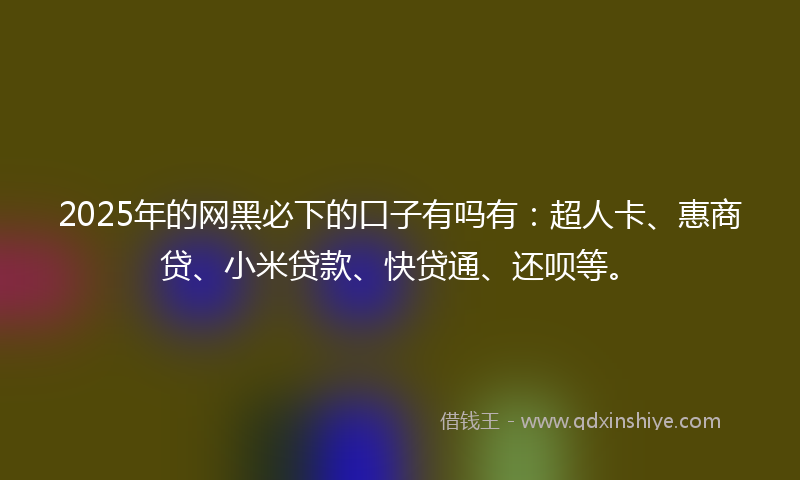 2025年的网黑必下的口子有吗有：超人卡、惠商贷、小米贷款、快贷通、还呗等。