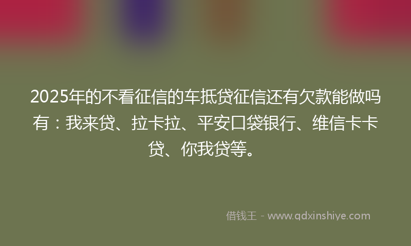 2025年的不看征信的车抵贷征信还有欠款能做吗有：我来贷、拉卡拉、平安口袋银行、维信卡卡贷、你我贷等。