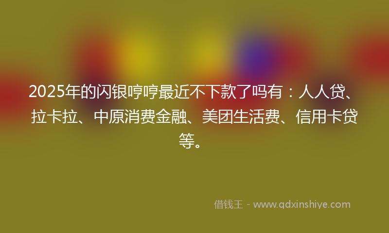 2025年的闪银哼哼最近不下款了吗有：人人贷、拉卡拉、中原消费金融、美团生活费、信用卡贷等。