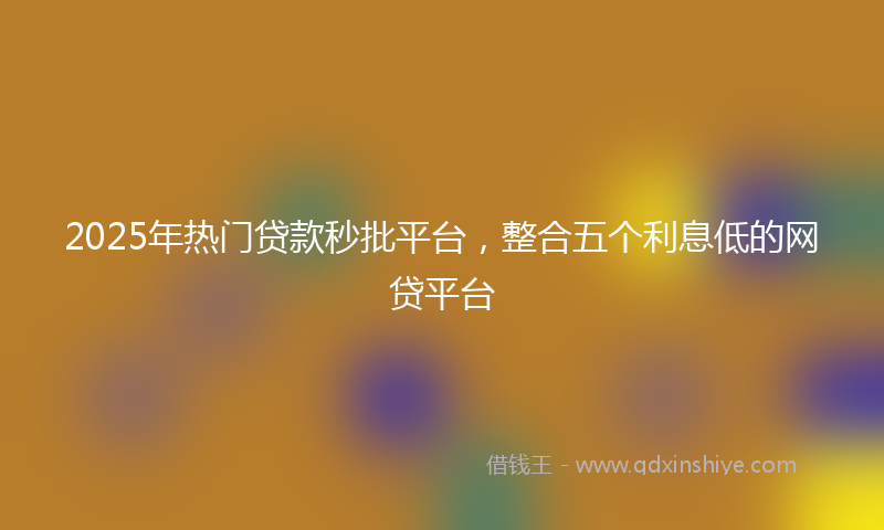 2025年热门贷款秒批平台，整合五个利息低的网贷平台