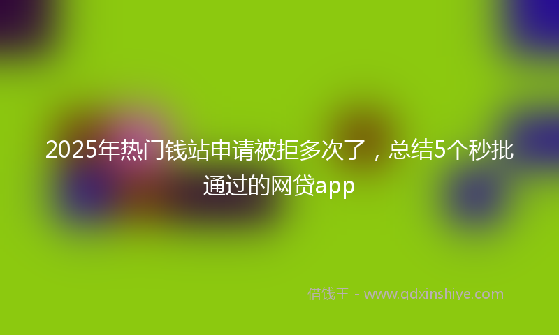 2025年热门钱站申请被拒多次了，总结5个秒批通过的网贷app