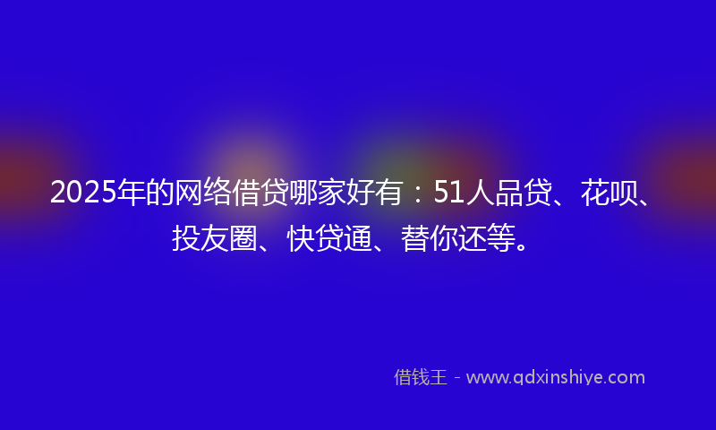 2025年的网络借贷哪家好有：51人品贷、花呗、投友圈、快贷通、替你还等。