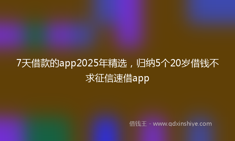 7天借款的app2025年精选，归纳5个20岁借钱不求征信速借app
