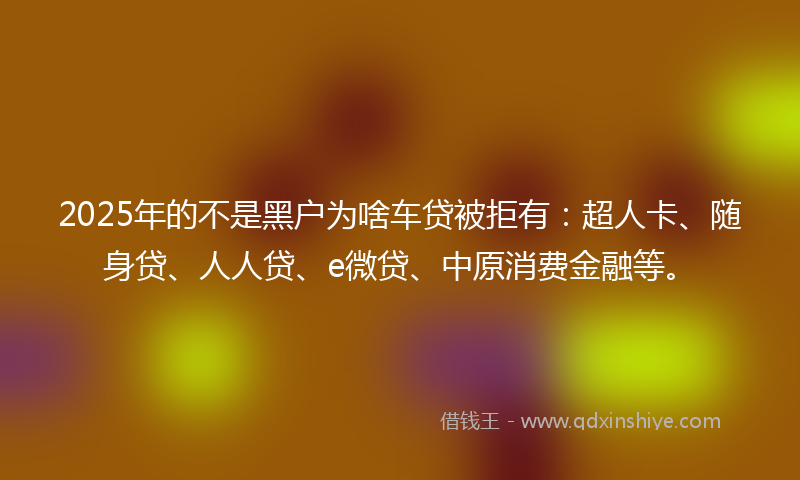 2025年的不是黑户为啥车贷被拒有：超人卡、随身贷、人人贷、e微贷、中原消费金融等。