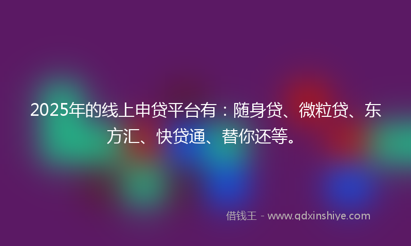 2025年的线上申贷平台有：随身贷、微粒贷、东方汇、快贷通、替你还等。