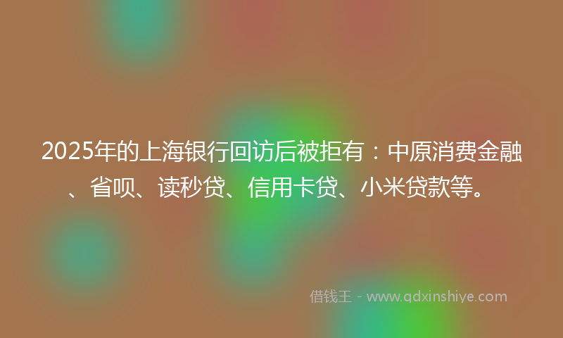 2025年的上海银行回访后被拒有：中原消费金融、省呗、读秒贷、信用卡贷、小米贷款等。