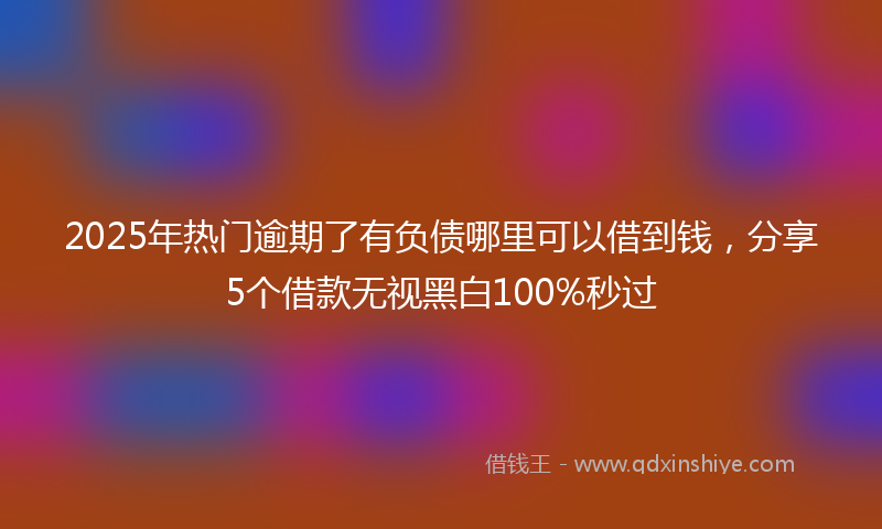2025年热门逾期了有负债哪里可以借到钱，分享5个借款无视黑白100%秒过