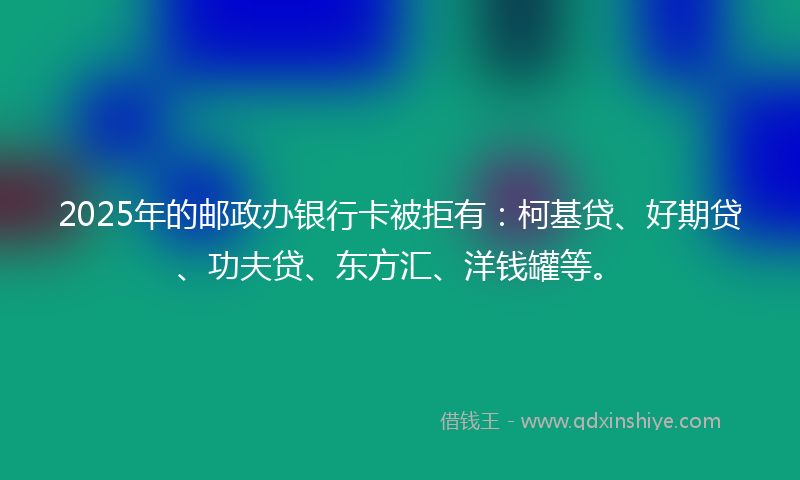 2025年的邮政办银行卡被拒有：柯基贷、好期贷、功夫贷、东方汇、洋钱罐等。