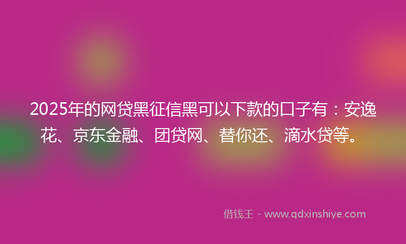 2025年的网贷黑征信黑可以下款的口子有：安逸花、京东金融、团贷网、替你还、滴水贷等。