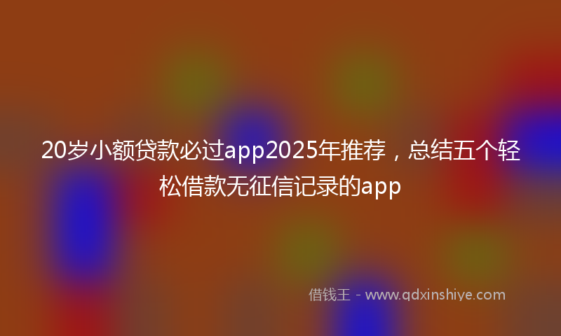 20岁小额贷款必过app2025年推荐，总结五个轻松借款无征信记录的app