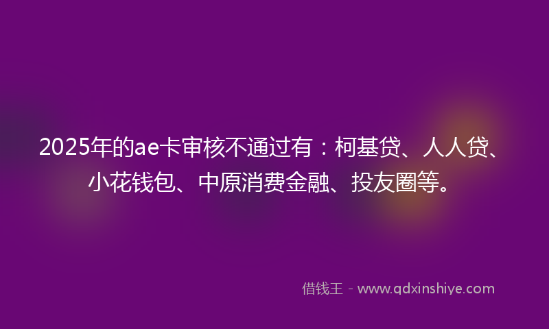 2025年的ae卡审核不通过有：柯基贷、人人贷、小花钱包、中原消费金融、投友圈等。