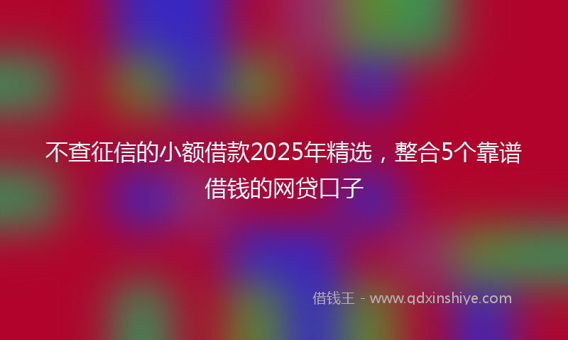 不查征信的小额借款2025年精选，整合5个靠谱借钱的网贷口子