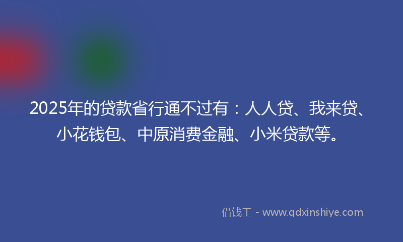 2025年的贷款省行通不过有：人人贷、我来贷、小花钱包、中原消费金融、小米贷款等。