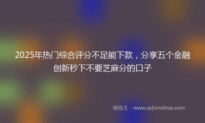 2025年热门综合评分不足能下款，分享五个金融创新秒下不要芝麻分的口子