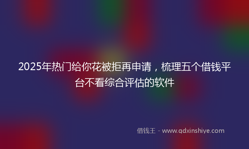 2025年热门给你花被拒再申请，梳理五个借钱平台不看综合评估的软件