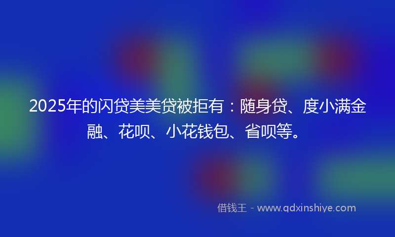 2025年的闪贷美美贷被拒有：随身贷、度小满金融、花呗、小花钱包、省呗等。