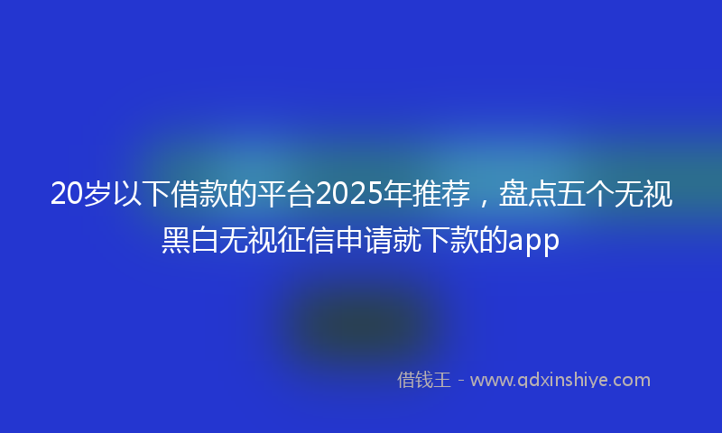 20岁以下借款的平台2025年推荐，盘点五个无视黑白无视征信申请就下款的app