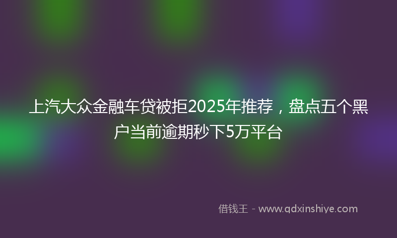 上汽大众金融车贷被拒2025年推荐，盘点五个黑户当前逾期秒下5万平台