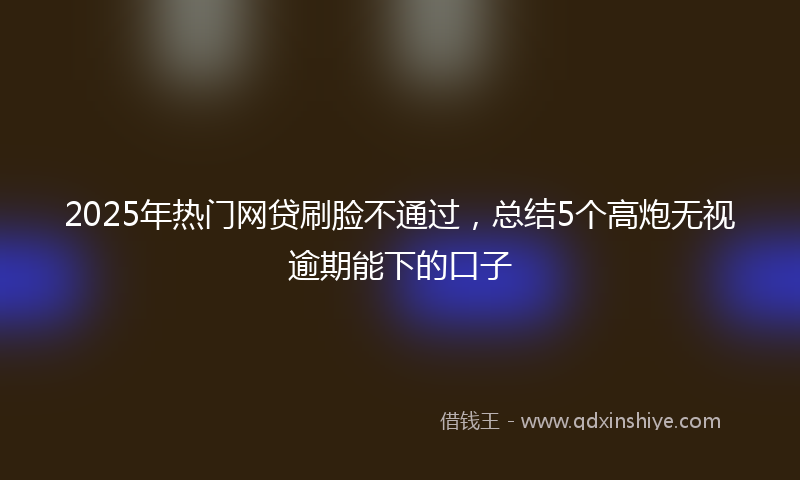 2025年热门网贷刷脸不通过，总结5个高炮无视逾期能下的口子
