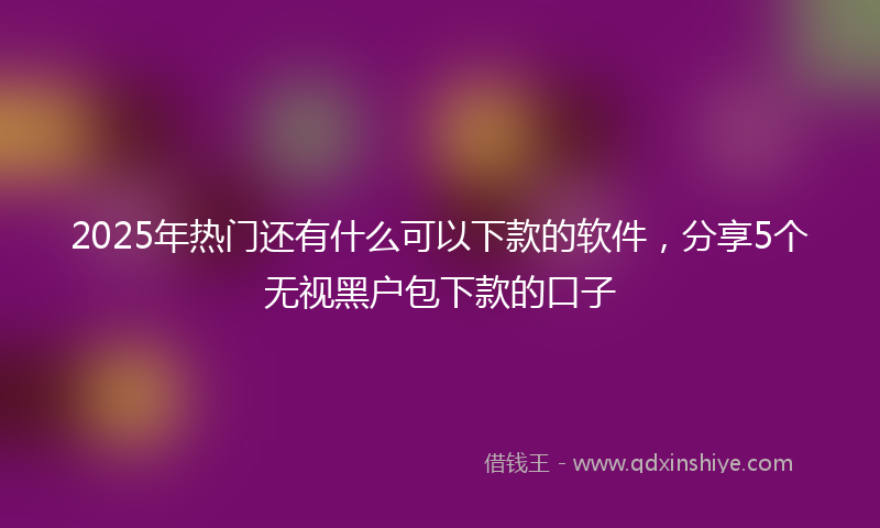2025年热门还有什么可以下款的软件，分享5个无视黑户包下款的口子
