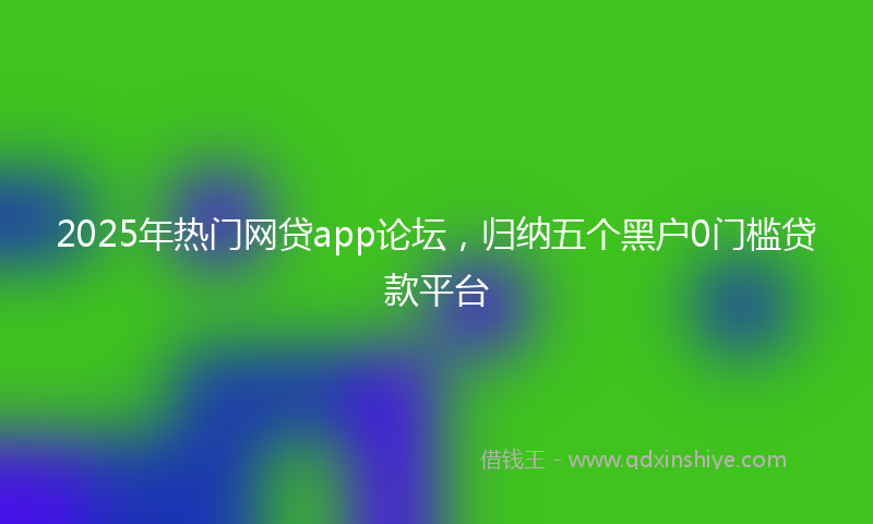 2025年热门网贷app论坛，归纳五个黑户0门槛贷款平台