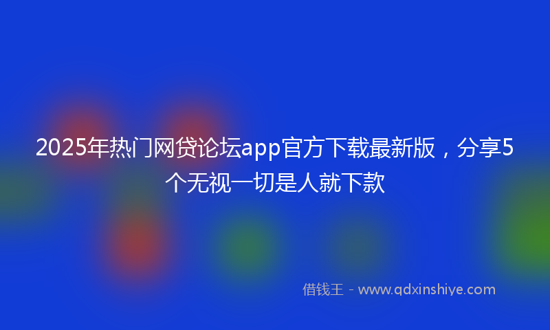 2025年热门网贷论坛app官方下载最新版，分享5个无视一切是人就下款