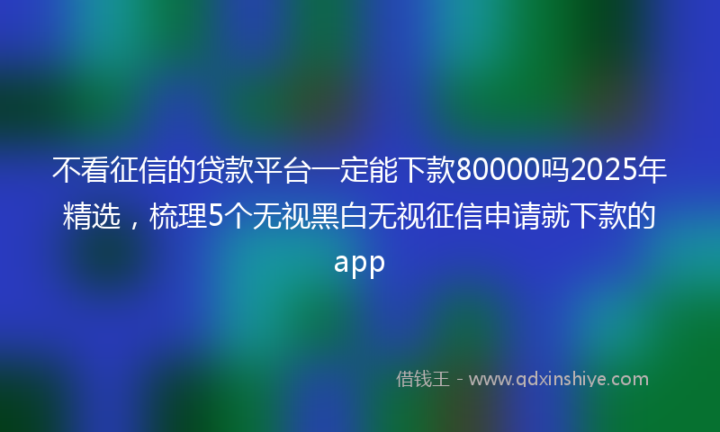 不看征信的贷款平台一定能下款80000吗2025年精选，梳理5个无视黑白无视征信申请就下款的app