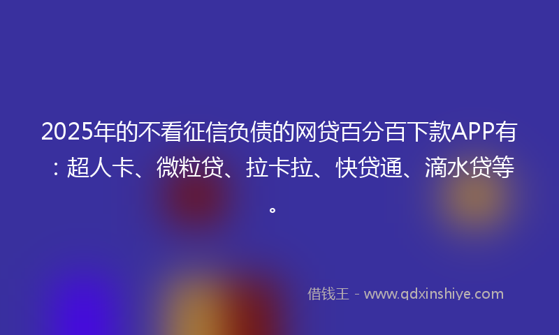 2025年的不看征信负债的网贷百分百下款APP有：超人卡、微粒贷、拉卡拉、快贷通、滴水贷等。