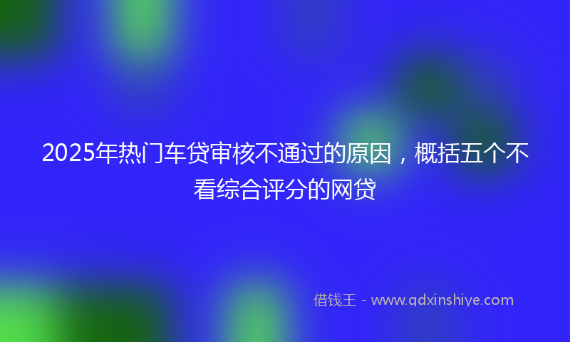 2025年热门车贷审核不通过的原因，概括五个不看综合评分的网贷