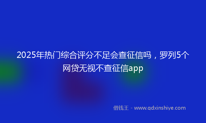 2025年热门综合评分不足会查征信吗，罗列5个网贷无视不查征信app