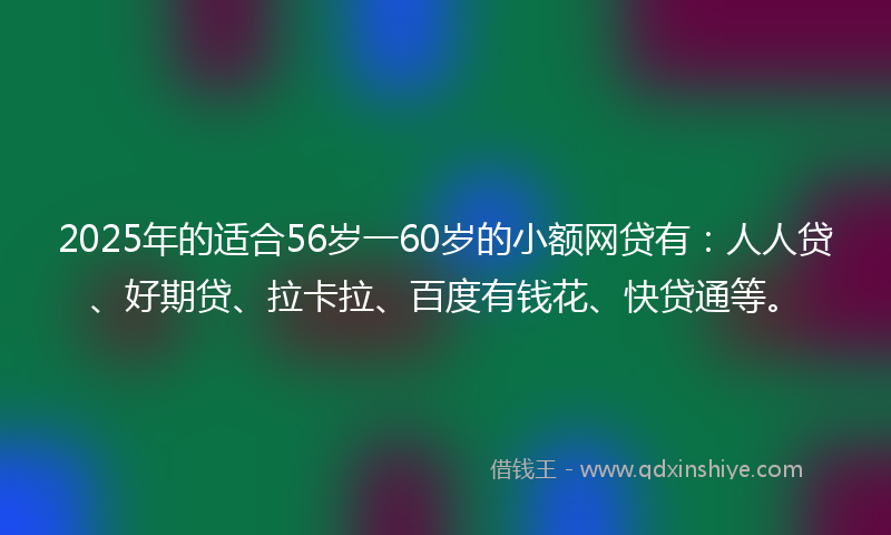 2025年的适合56岁一60岁的小额网贷有：人人贷、好期贷、拉卡拉、百度有钱花、快贷通等。