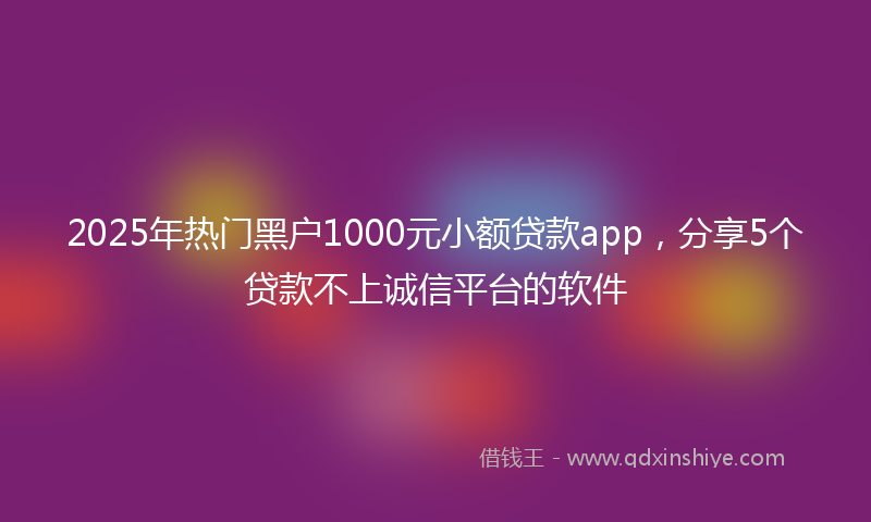 2025年热门黑户1000元小额贷款app，分享5个贷款不上诚信平台的软件