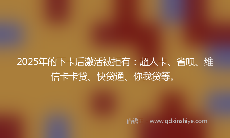 2025年的下卡后激活被拒有：超人卡、省呗、维信卡卡贷、快贷通、你我贷等。