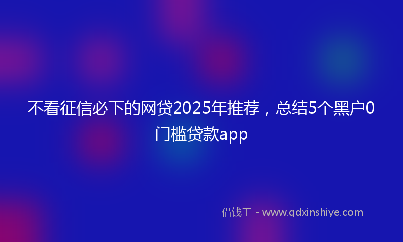 不看征信必下的网贷2025年推荐，总结5个黑户0门槛贷款app