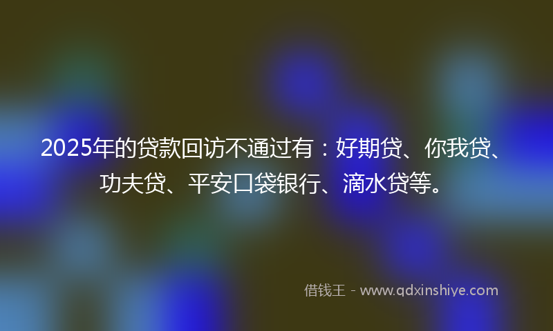 2025年的贷款回访不通过有：好期贷、你我贷、功夫贷、平安口袋银行、滴水贷等。