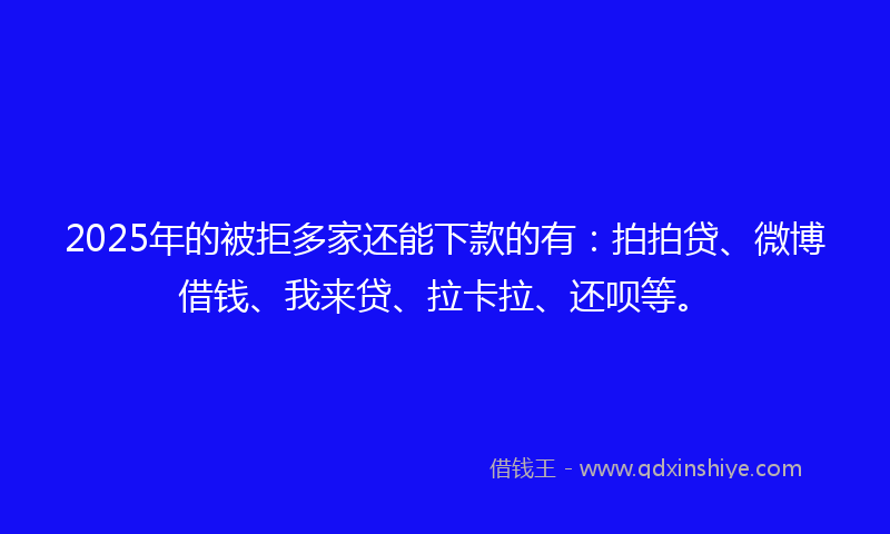 2025年的被拒多家还能下款的有：拍拍贷、微博借钱、我来贷、拉卡拉、还呗等。