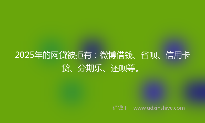 2025年的网贷被拒有：微博借钱、省呗、信用卡贷、分期乐、还呗等。
