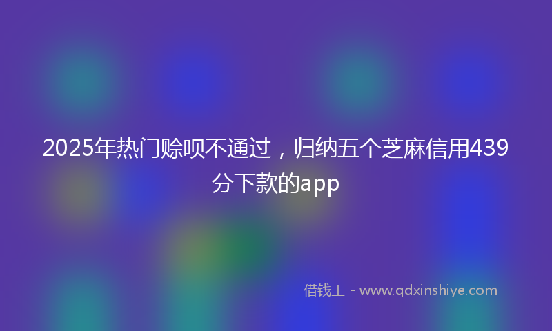 2025年热门赊呗不通过，归纳五个芝麻信用439分下款的app