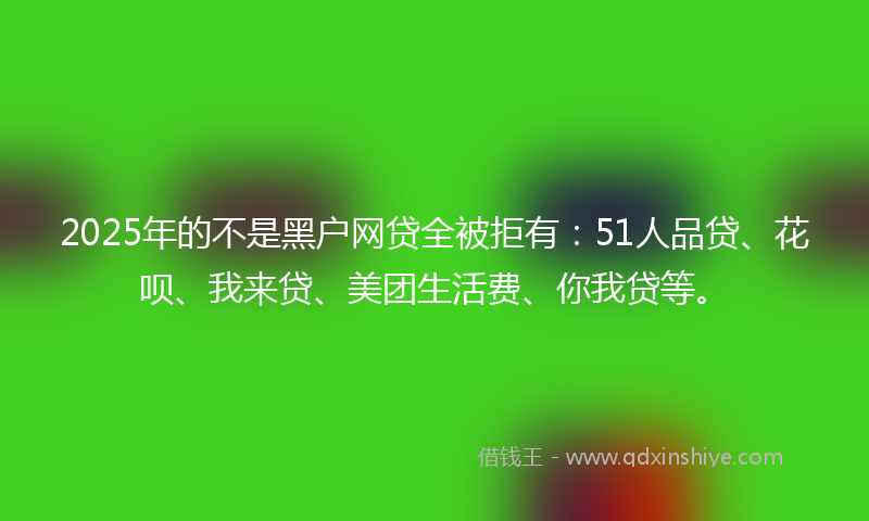 2025年的不是黑户网贷全被拒有：51人品贷、花呗、我来贷、美团生活费、你我贷等。