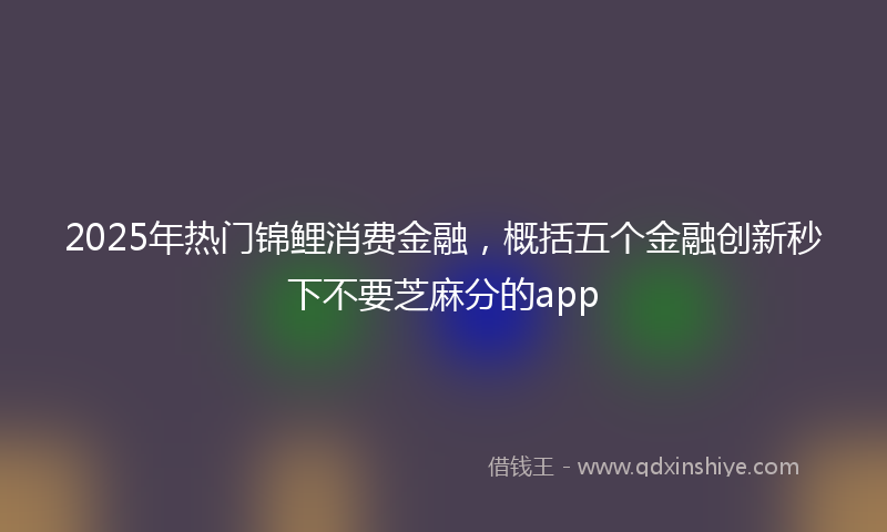 2025年热门锦鲤消费金融，概括五个金融创新秒下不要芝麻分的app