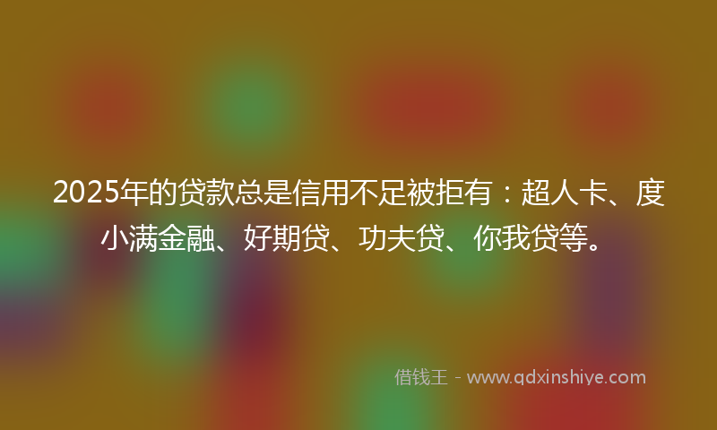 2025年的贷款总是信用不足被拒有：超人卡、度小满金融、好期贷、功夫贷、你我贷等。