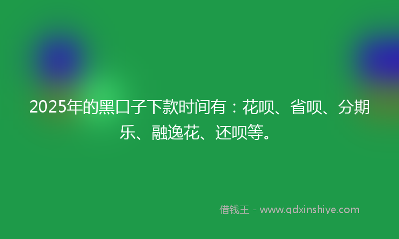 2025年的黑口子下款时间有：花呗、省呗、分期乐、融逸花、还呗等。